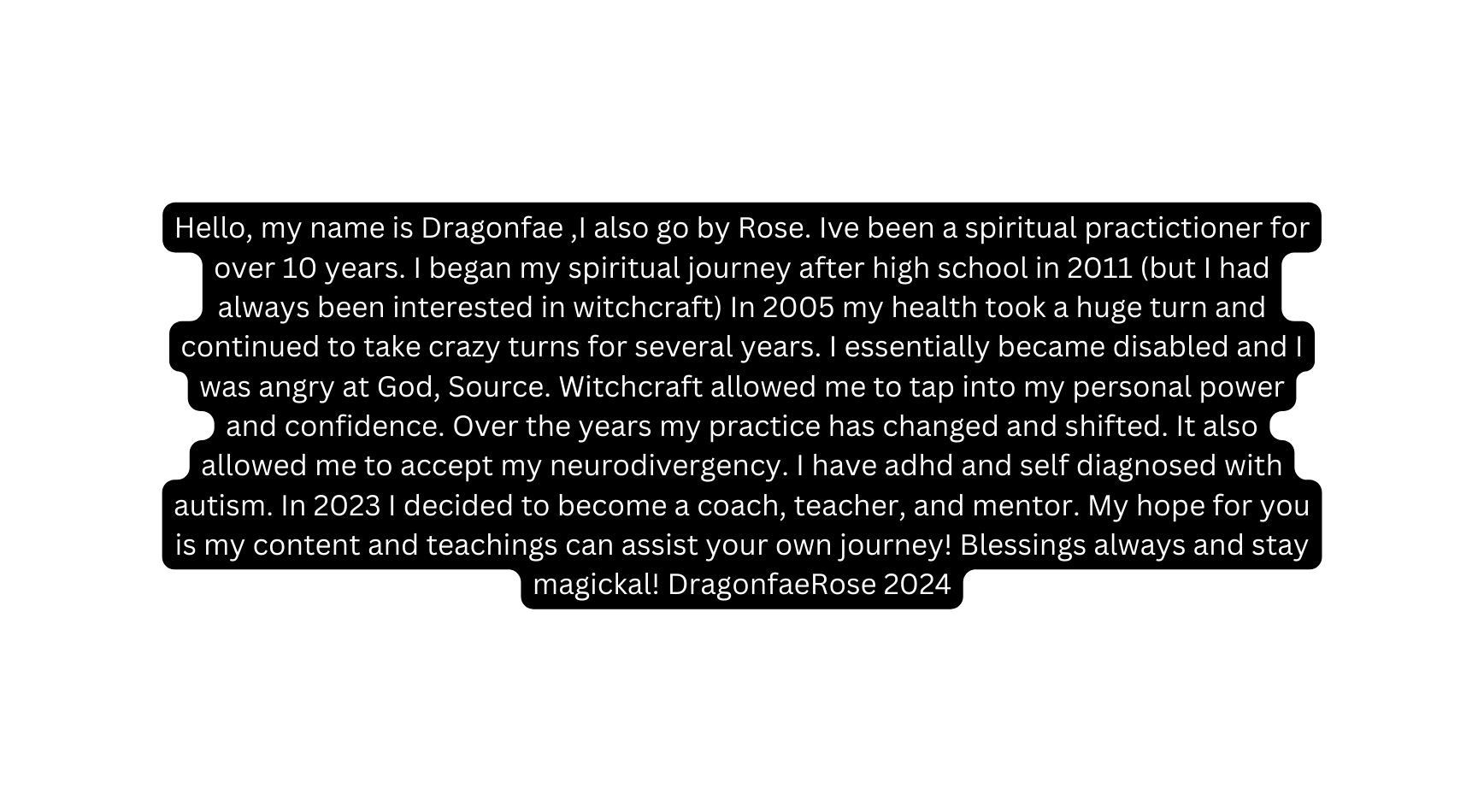 Hello my name is Dragonfae I also go by Rose Ive been a spiritual practictioner for over 10 years I began my spiritual journey after high school in 2011 but I had always been interested in witchcraft In 2005 my health took a huge turn and continued to take crazy turns for several years I essentially became disabled and I was angry at God Source Witchcraft allowed me to tap into my personal power and confidence Over the years my practice has changed and shifted It also allowed me to accept my neurodivergency I have adhd and self diagnosed with autism In 2023 I decided to become a coach teacher and mentor My hope for you is my content and teachings can assist your own journey Blessings always and stay magickal DragonfaeRose 2024