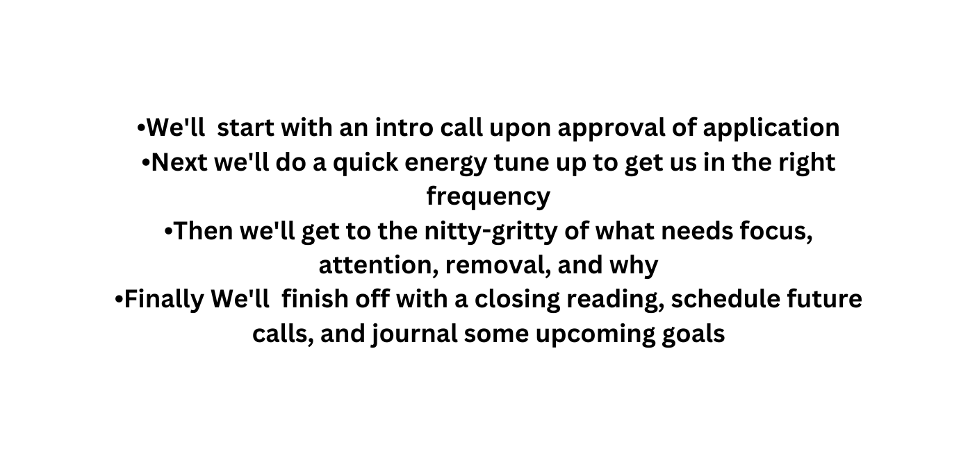 We ll start with an intro call upon approval of application Next we ll do a quick energy tune up to get us in the right frequency Then we ll get to the nitty gritty of what needs focus attention removal and why Finally We ll finish off with a closing reading schedule future calls and journal some upcoming goals